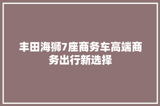 丰田海狮7座商务车高端商务出行新选择