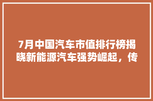 7月中国汽车市值排行榜揭晓新能源汽车强势崛起，传统巨头面临挑战