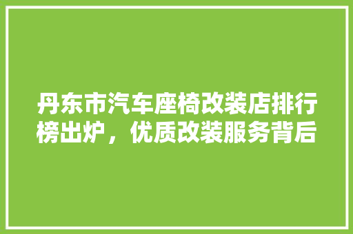 丹东市汽车座椅改装店排行榜出炉，优质改装服务背后的秘密