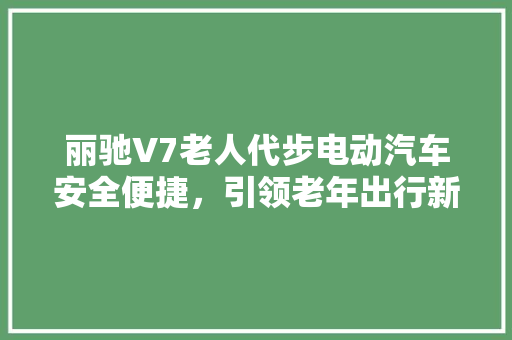 丽驰V7老人代步电动汽车安全便捷，引领老年出行新潮流