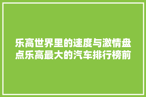 乐高世界里的速度与激情盘点乐高最大的汽车排行榜前十名