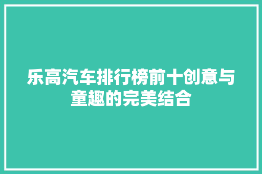乐高汽车排行榜前十创意与童趣的完美结合