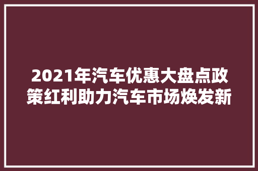 2021年汽车优惠大盘点政策红利助力汽车市场焕发新活力