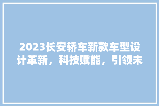 2023长安轿车新款车型设计革新，科技赋能，引领未来出行