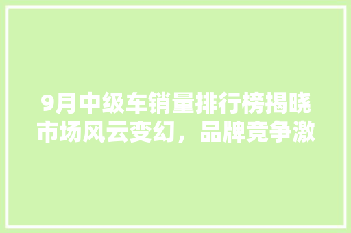 9月中级车销量排行榜揭晓市场风云变幻，品牌竞争激烈