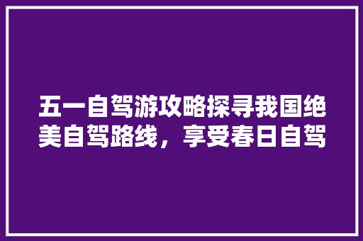 五一自驾游攻略探寻我国绝美自驾路线，享受春日自驾的无限风光