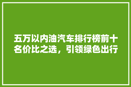 五万以内油汽车排行榜前十名价比之选，引领绿色出行