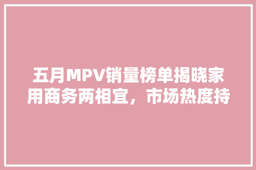 五月MPV销量榜单揭晓家用商务两相宜，市场热度持续攀升