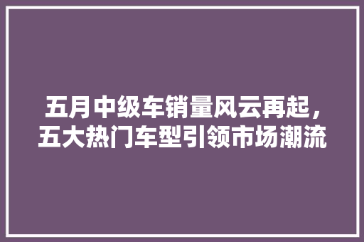 五月中级车销量风云再起，五大热门车型引领市场潮流