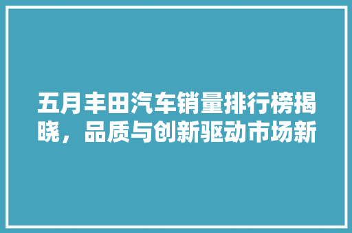 五月丰田汽车销量排行榜揭晓，品质与创新驱动市场新格局