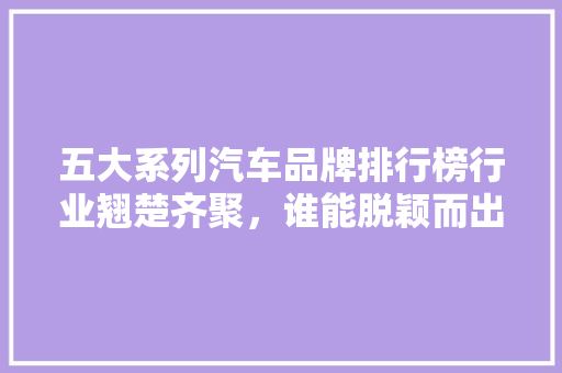 五大系列汽车品牌排行榜行业翘楚齐聚，谁能脱颖而出
