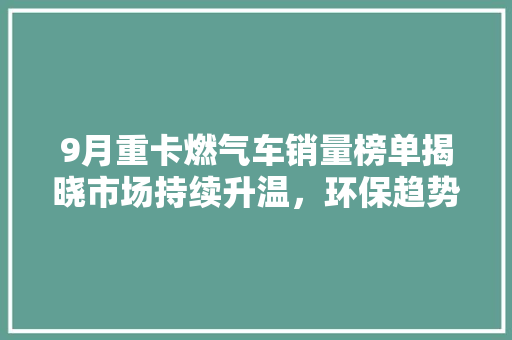 9月重卡燃气车销量榜单揭晓市场持续升温，环保趋势引领未来