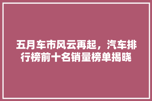 五月车市风云再起，汽车排行榜前十名销量榜单揭晓