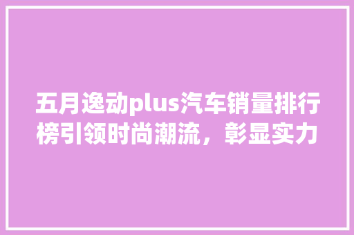 五月逸动plus汽车销量排行榜引领时尚潮流，彰显实力品质