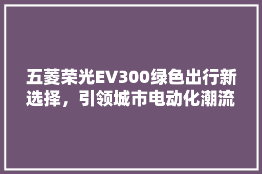 五菱荣光EV300绿色出行新选择，引领城市电动化潮流