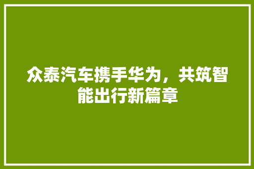 众泰汽车携手华为，共筑智能出行新篇章