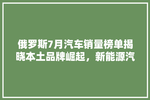 俄罗斯7月汽车销量榜单揭晓本土品牌崛起，新能源汽车渐成趋势