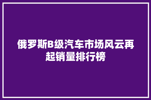 俄罗斯B级汽车市场风云再起销量排行榜