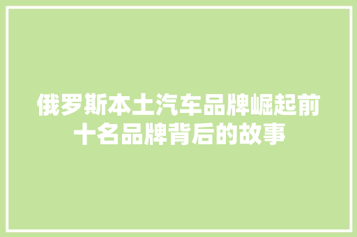 俄罗斯本土汽车品牌崛起前十名品牌背后的故事