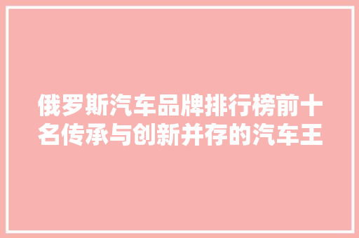 俄罗斯汽车品牌排行榜前十名传承与创新并存的汽车王国