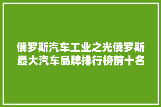 俄罗斯汽车工业之光俄罗斯最大汽车品牌排行榜前十名