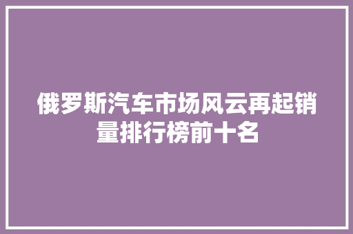 俄罗斯汽车市场风云再起销量排行榜前十名