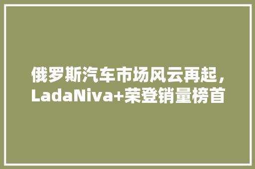 俄罗斯汽车市场风云再起，LadaNiva+荣登销量榜首，其成功方法