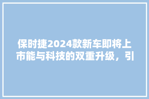 保时捷2024款新车即将上市能与科技的双重升级，引领未来汽车潮流