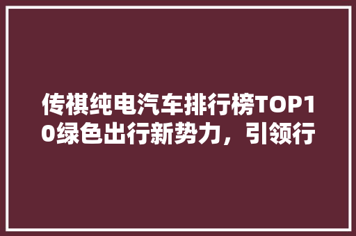 传祺纯电汽车排行榜TOP10绿色出行新势力，引领行业新潮流