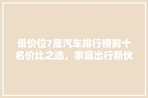 低价位7座汽车排行榜前十名价比之选，家庭出行新伙伴