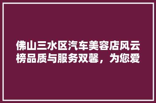 佛山三水区汽车美容店风云榜品质与服务双馨，为您爱车保驾护航