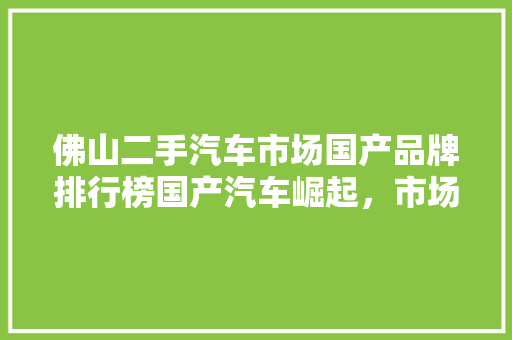 佛山二手汽车市场国产品牌排行榜国产汽车崛起，市场占有率攀升