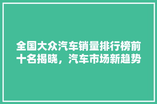 全国大众汽车销量排行榜前十名揭晓，汽车市场新趋势