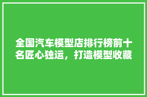 全国汽车模型店排行榜前十名匠心独运，打造模型收藏者的梦想殿堂