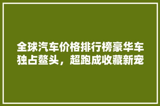 全球汽车价格排行榜豪华车独占鳌头，超跑成收藏新宠