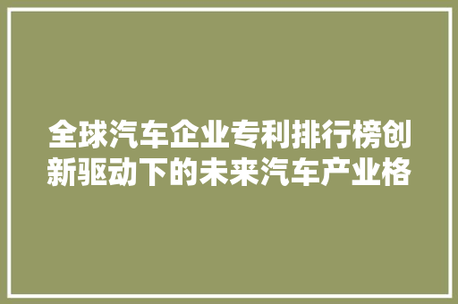 全球汽车企业专利排行榜创新驱动下的未来汽车产业格局