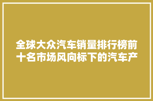 全球大众汽车销量排行榜前十名市场风向标下的汽车产业变革