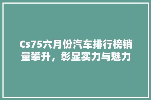 Cs75六月份汽车排行榜销量攀升，彰显实力与魅力