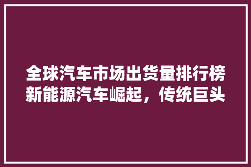 全球汽车市场出货量排行榜新能源汽车崛起，传统巨头面临挑战
