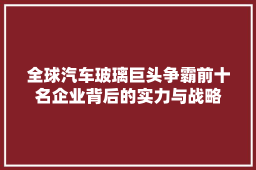 全球汽车玻璃巨头争霸前十名企业背后的实力与战略