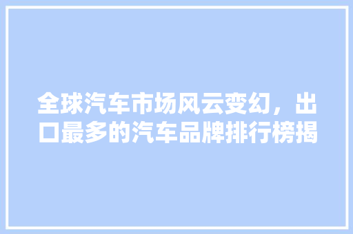 全球汽车市场风云变幻，出口最多的汽车品牌排行榜揭晓