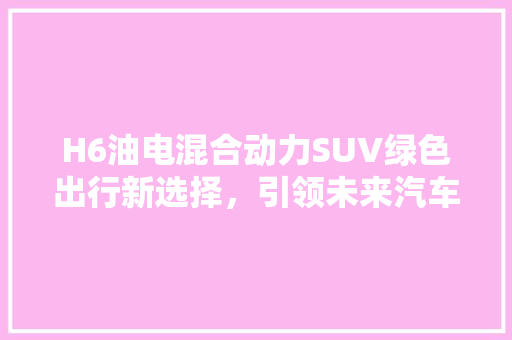H6油电混合动力SUV绿色出行新选择，引领未来汽车潮流