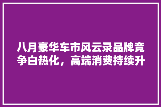 八月豪华车市风云录品牌竞争白热化，高端消费持续升温