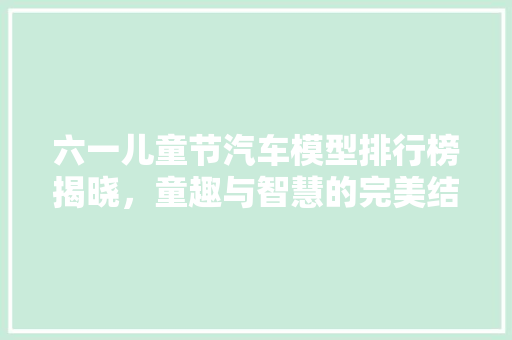 六一儿童节汽车模型排行榜揭晓，童趣与智慧的完美结合