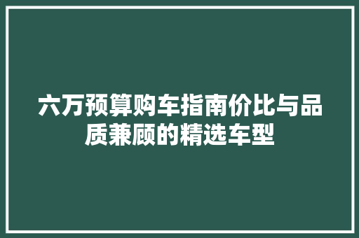 六万预算购车指南价比与品质兼顾的精选车型