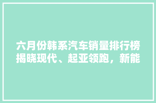 六月份韩系汽车销量排行榜揭晓现代、起亚领跑，新能源汽车崛起