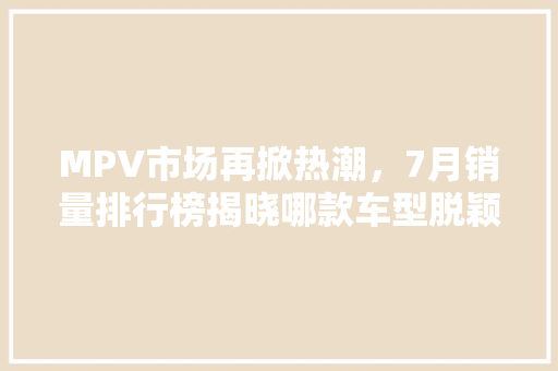 MPV市场再掀热潮，7月销量排行榜揭晓哪款车型脱颖而出
