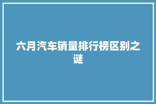 六月汽车销量排行榜区别之谜