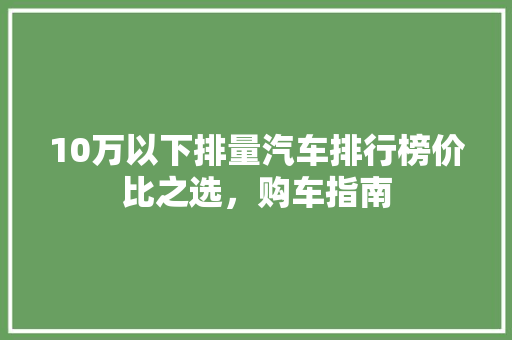 10万以下排量汽车排行榜价比之选，购车指南