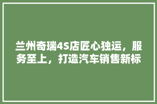 兰州奇瑞4S店匠心独运，服务至上，打造汽车销售新标杆